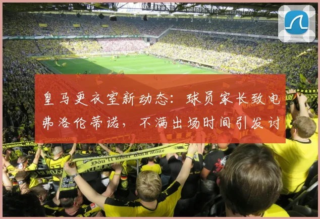 皇马更衣室新动态:球员家长致电弗洛伦蒂诺,不满出场时间引发讨论