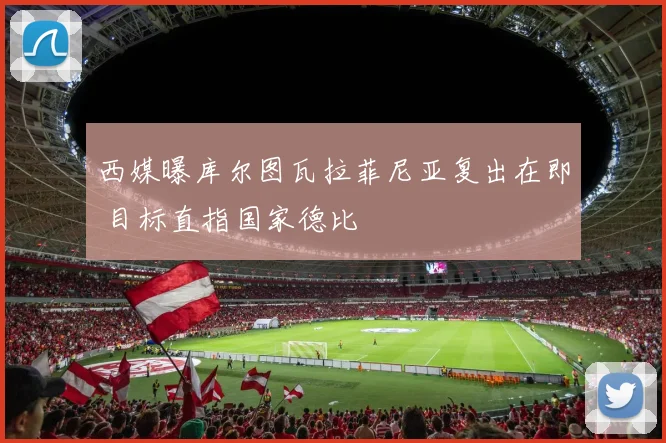 西媒曝库尔图瓦拉菲尼亚复出在即 目标直指国家德比