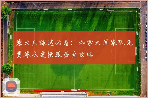 意大利球迷必看：加拿大国家队免费球衣更换服务全攻略