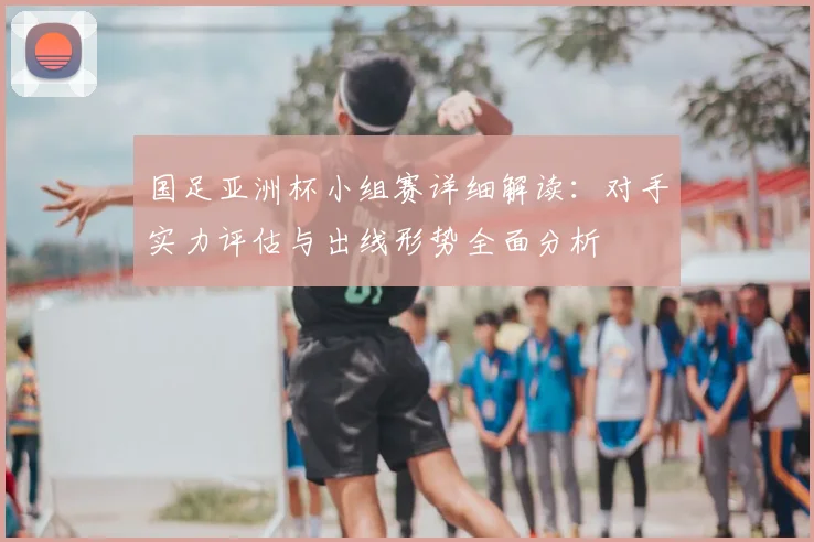 国足亚洲杯小组赛详细解读:对手实力评估与出线形势全面分析