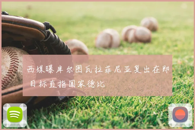西媒曝库尔图瓦拉菲尼亚复出在即 目标直指国家德比