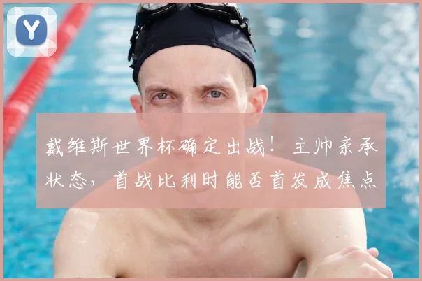 戴维斯世界杯确定出战!主帅亲承状态,首战比利时能否首发成焦点