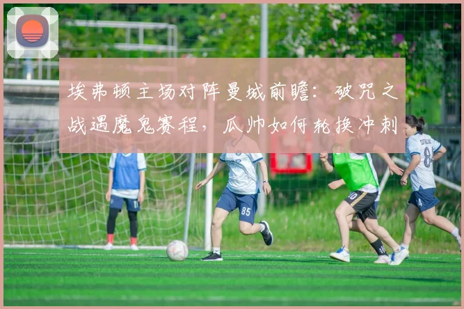 埃弗顿主场对阵曼城前瞻:破咒之战遇魔鬼赛程,瓜帅如何轮换冲刺冠军?